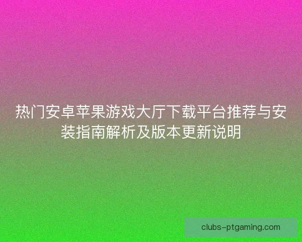 热门安卓苹果游戏大厅下载平台推荐与安装指南解析及版本更新说明