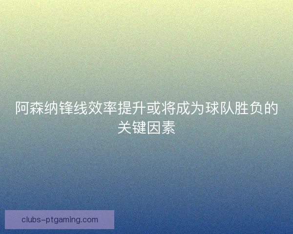 阿森纳锋线效率提升或将成为球队胜负的关键因素