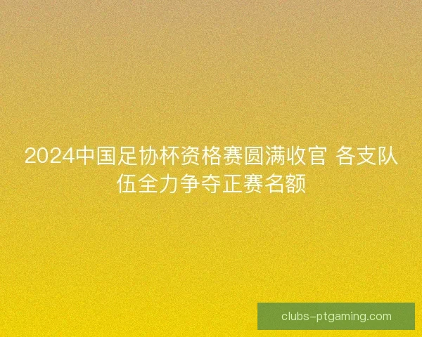 2024中国足协杯资格赛圆满收官 各支队伍全力争夺正赛名额 2024中国足协杯资格赛圆满收官 各支队伍全力争夺正赛名额
