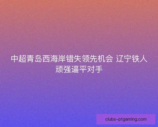中超青岛西海岸错失领先机会 辽宁铁人顽强逼平对手