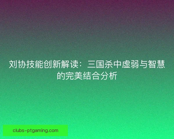 刘协技能创新解读：三国杀中虚弱与智慧的完美结合分析