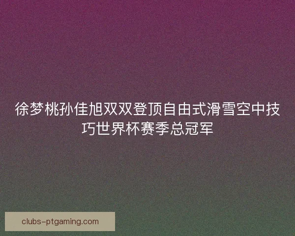 徐梦桃孙佳旭双双登顶自由式滑雪空中技巧世界杯赛季总冠军