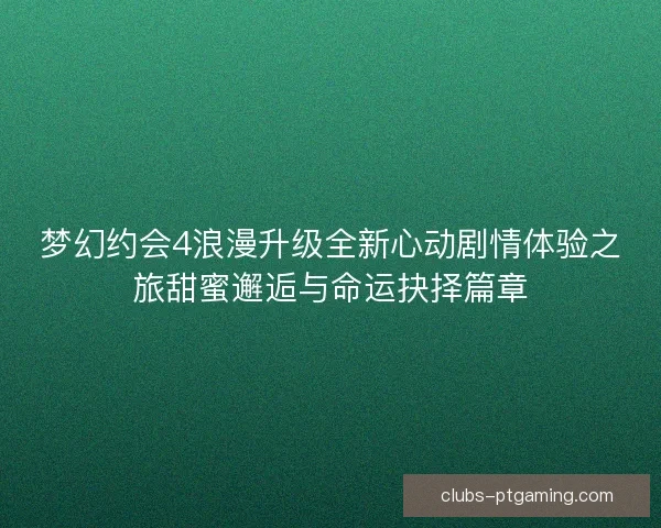 梦幻约会4浪漫升级全新心动剧情体验之旅甜蜜邂逅与命运抉择篇章