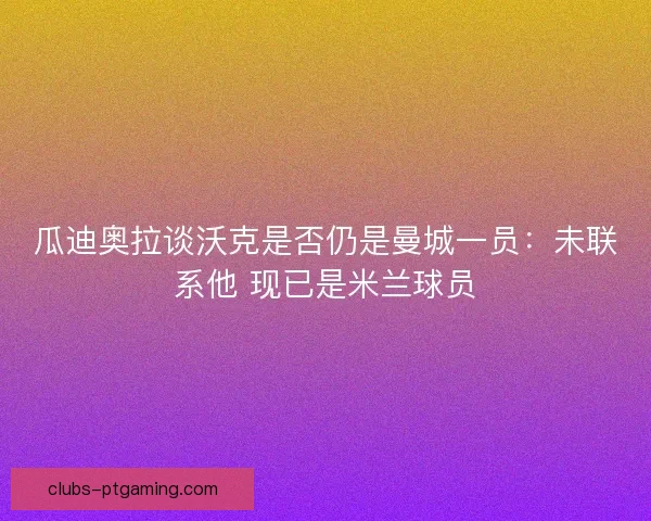 瓜迪奥拉谈沃克是否仍是曼城一员：未联系他 现已是米兰球员