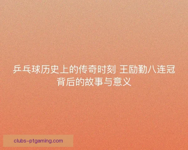乒乓球历史上的传奇时刻 王励勤八连冠背后的故事与意义