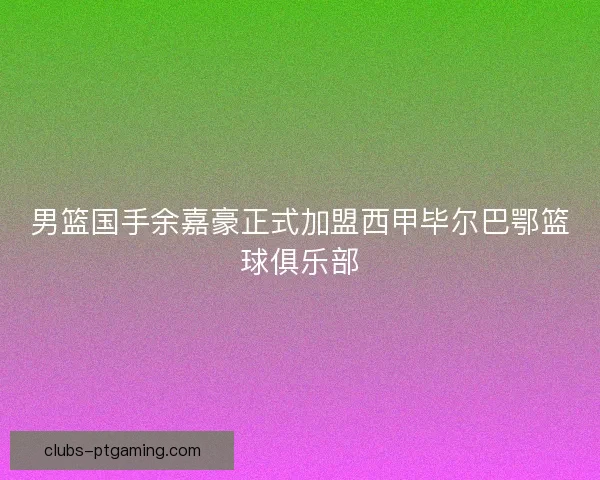 男篮国手余嘉豪正式加盟西甲毕尔巴鄂篮球俱乐部