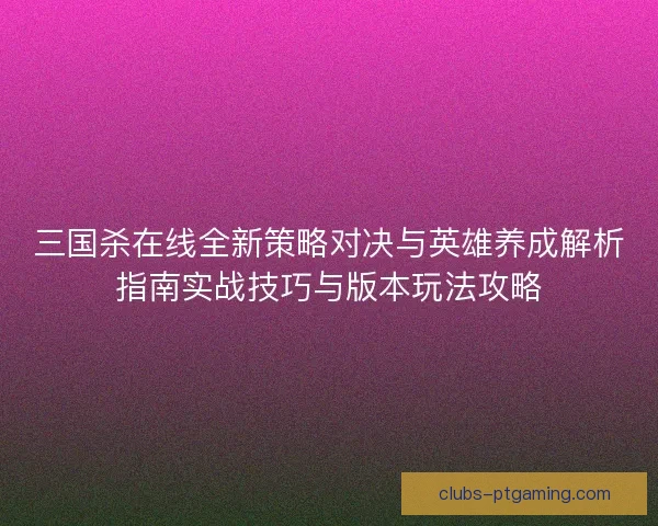 三国杀在线全新策略对决与英雄养成解析指南实战技巧与版本玩法攻略