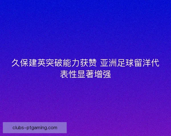 久保建英突破能力获赞 亚洲足球留洋代表性显著增强