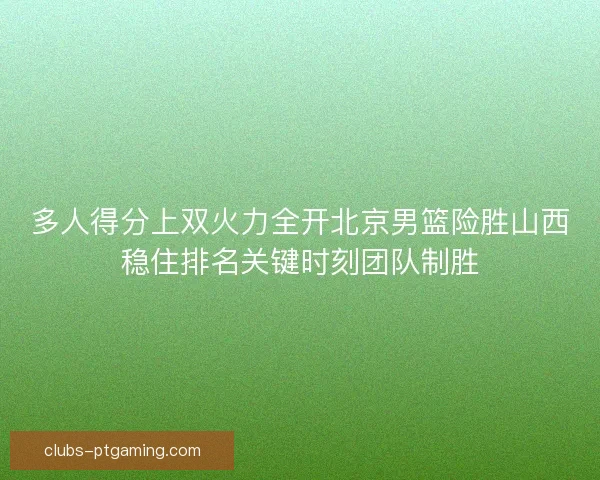 多人得分上双火力全开北京男篮险胜山西稳住排名关键时刻团队制胜