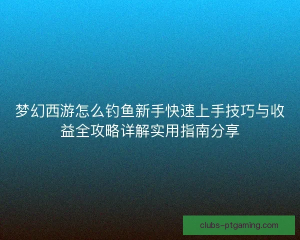 梦幻西游怎么钓鱼新手快速上手技巧与收益全攻略详解实用指南分享