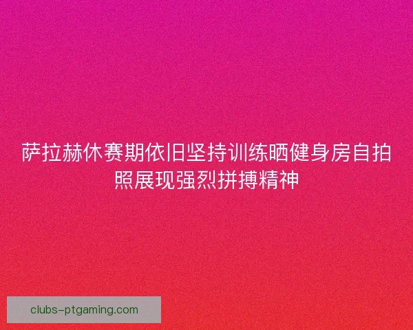 萨拉赫休赛期依旧坚持训练晒健身房自拍照展现强烈拼搏精神