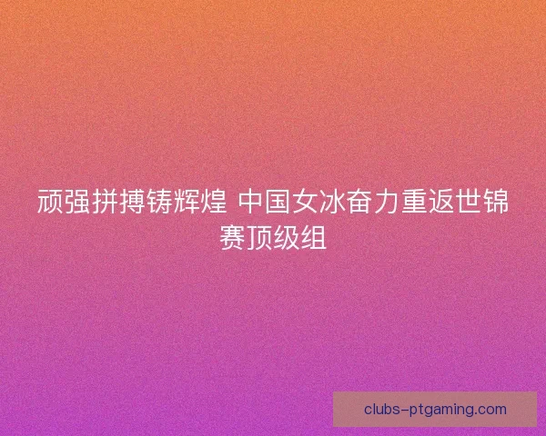 顽强拼搏铸辉煌 中国女冰奋力重返世锦赛顶级组