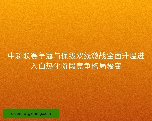 中超联赛争冠与保级双线激战全面升温进入白热化阶段竞争格局骤变