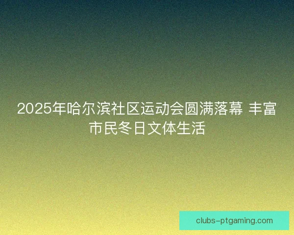 2025年哈尔滨社区运动会圆满落幕 丰富市民冬日文体生活