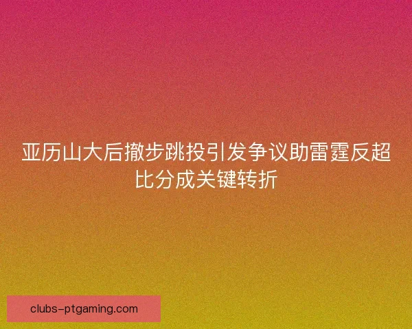 亚历山大后撤步跳投引发争议助雷霆反超比分成关键转折 亚历山大后撤步跳投引发争议助雷霆反超比分成关键转折
