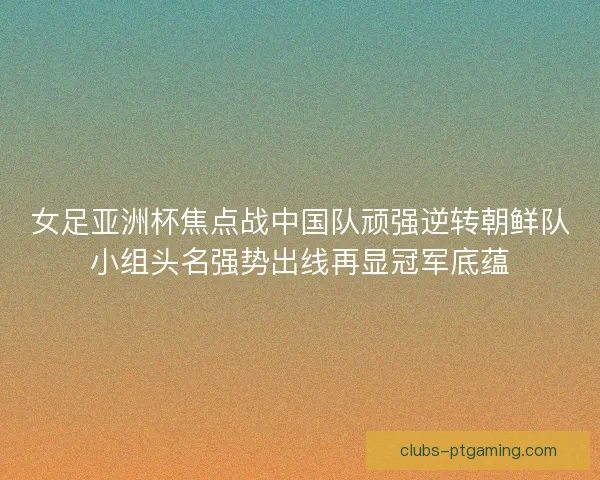 女足亚洲杯焦点战中国队顽强逆转朝鲜队小组头名强势出线再显冠军底蕴