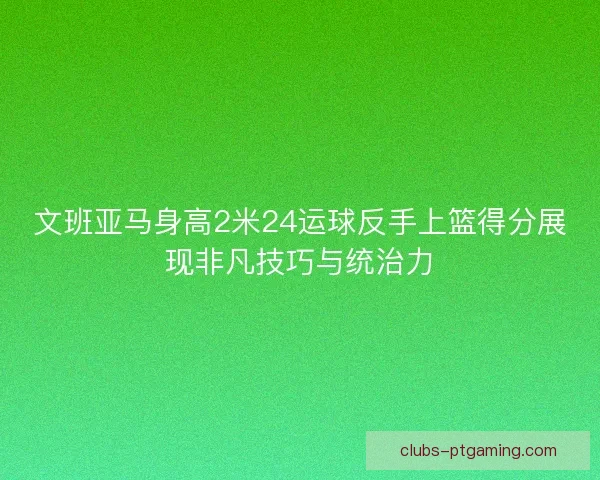 文班亚马身高2米24运球反手上篮得分展现非凡技巧与统治力