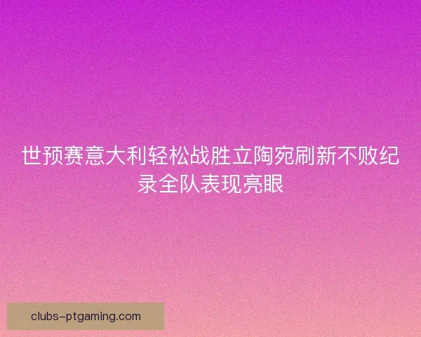 世预赛意大利轻松战胜立陶宛刷新不败纪录全队表现亮眼
