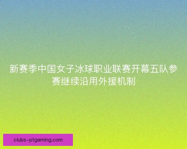 新赛季中国女子冰球职业联赛开幕五队参赛继续沿用外援机制