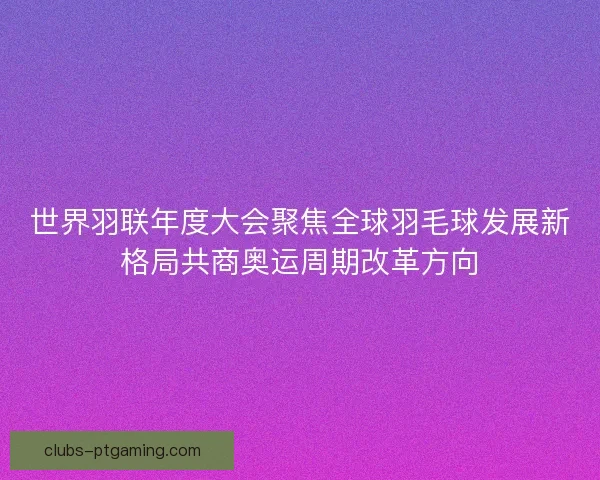 世界羽联年度大会聚焦全球羽毛球发展新格局共商奥运周期改革方向