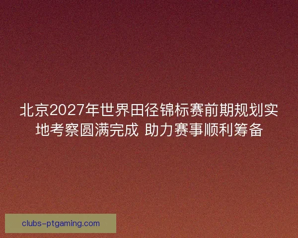 北京2027年世界田径锦标赛前期规划实地考察圆满完成 助力赛事顺利筹备